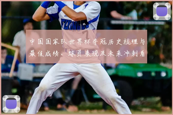 中国国家队世界杯夺冠历史梳理与最佳成绩、球员表现及未来冲刺看点