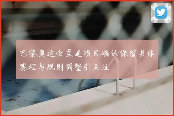 巴黎奥运会柔道项目确认保留具体赛程与规则调整引关注