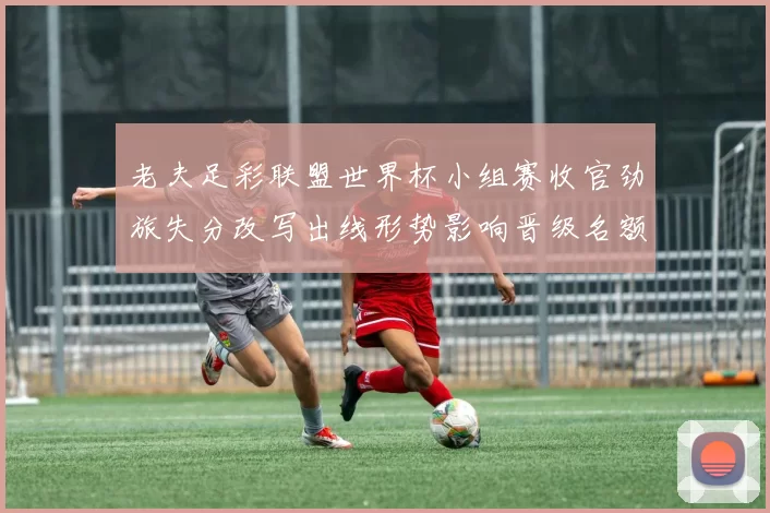 老夫足彩联盟世界杯小组赛收官劲旅失分改写出线形势影响晋级名额