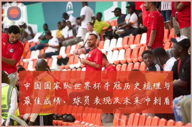 中国国家队世界杯夺冠历史梳理与最佳成绩、球员表现及未来冲刺看点