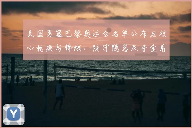 美国男篮巴黎奥运会名单公布后核心轮换与锋线、防守隐患及夺金看点