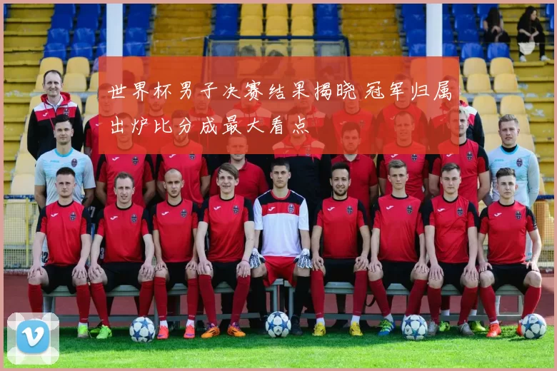 世界杯男子决赛结果揭晓 冠军归属出炉比分成最大看点