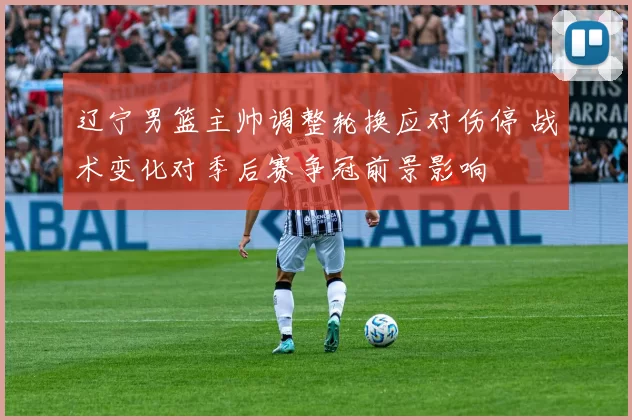 辽宁男篮主帅调整轮换应对伤停 战术变化对季后赛争冠前景影响