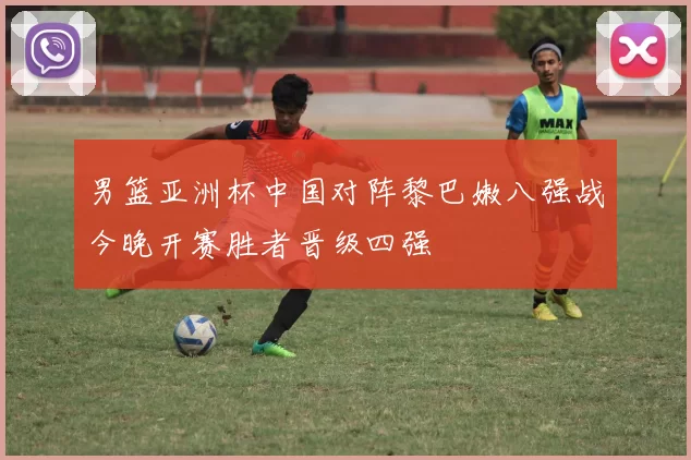 男篮亚洲杯中国对阵黎巴嫩八强战今晚开赛胜者晋级四强