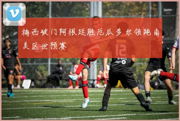 梅西破门阿根廷胜厄瓜多尔领跑南美区世预赛