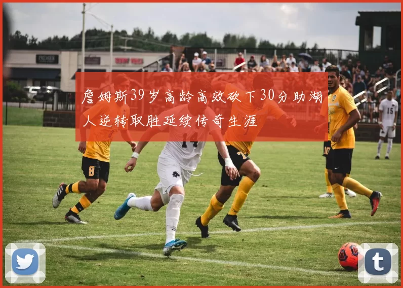 詹姆斯39岁高龄高效砍下30分助湖人逆转取胜延续传奇生涯