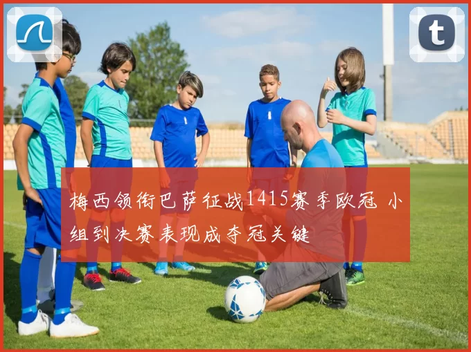 梅西领衔巴萨征战1415赛季欧冠 小组到决赛表现成夺冠关键