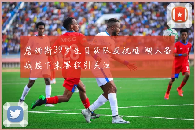 詹姆斯39岁生日获队友祝福 湖人备战接下来赛程引关注