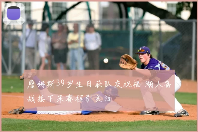 詹姆斯39岁生日获队友祝福 湖人备战接下来赛程引关注