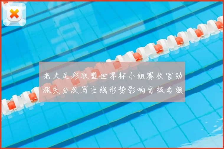 老夫足彩联盟世界杯小组赛收官劲旅失分改写出线形势影响晋级名额