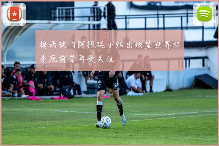 梅西破门阿根廷小组出线望世界杯夺冠前景再受关注