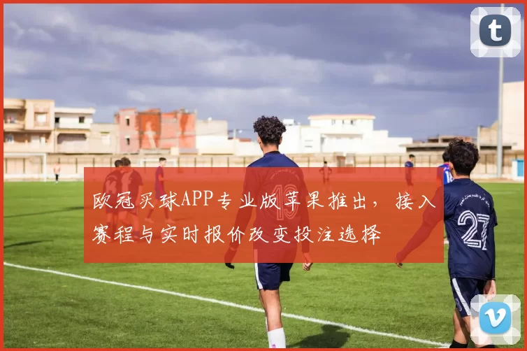 欧冠买球APP专业版苹果推出，接入赛程与实时报价改变投注选择