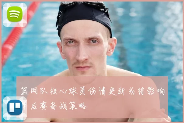 篮网队核心球员伤情更新或将影响季后赛备战策略