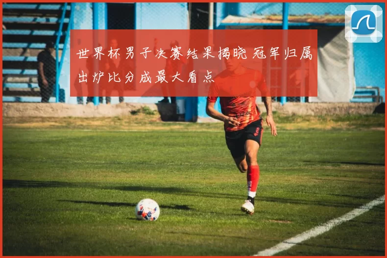 世界杯男子决赛结果揭晓 冠军归属出炉比分成最大看点