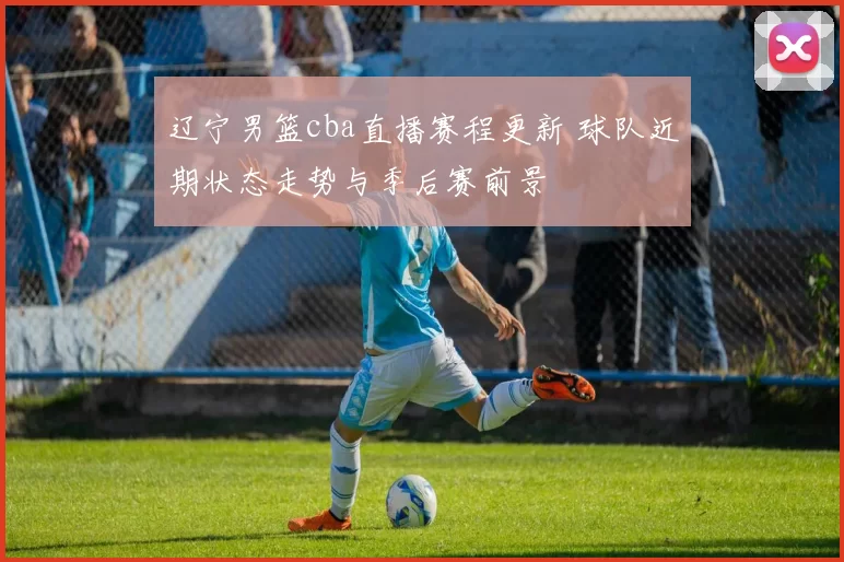 辽宁男篮cba直播赛程更新 球队近期状态走势与季后赛前景