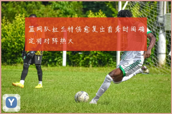 篮网队杜兰特伤愈复出首秀时间确定将对阵热火