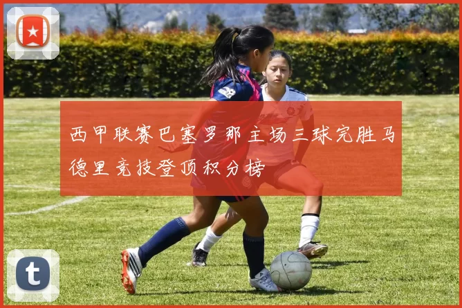 西甲联赛巴塞罗那主场三球完胜马德里竞技登顶积分榜