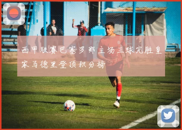 西甲联赛巴塞罗那主场三球完胜皇家马德里登顶积分榜