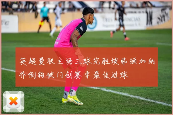 英超曼联主场三球完胜埃弗顿加纳乔倒钩破门创赛季最佳进球